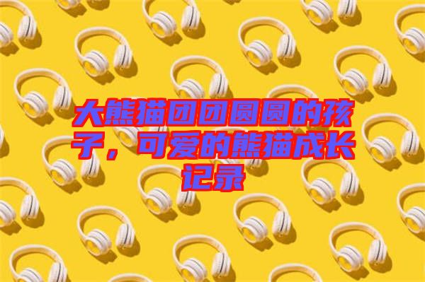 大熊貓團(tuán)團(tuán)圓圓的孩子，可愛(ài)的熊貓成長(zhǎng)記錄