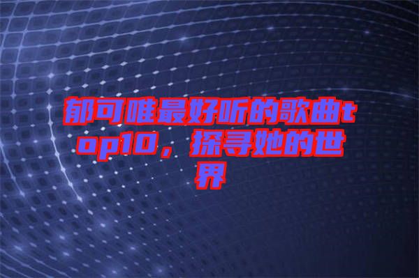 郁可唯最好聽的歌曲top10，探尋她的世界