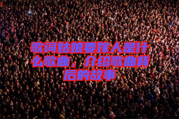 歌詞姑娘要嫁人是什么歌曲，介紹歌曲背后的故事