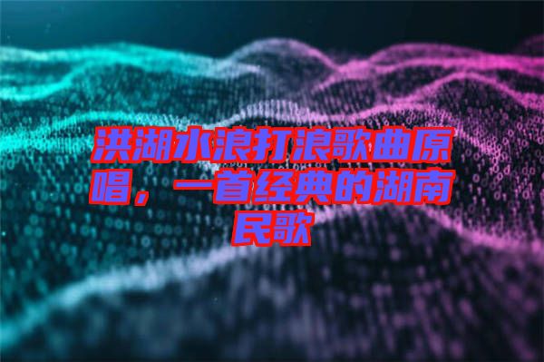 洪湖水浪打浪歌曲原唱，一首經典的湖南民歌