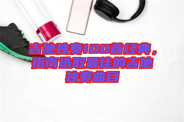 吉他獨奏100首經典，指南選取最佳的吉他獨奏曲目