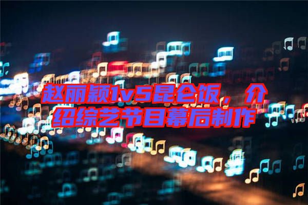 趙麗穎1v5昆侖飯，介紹綜藝節目幕后制作
