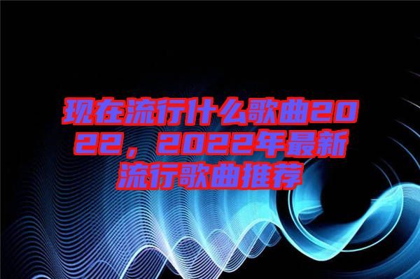 現在流行什么歌曲2022，2022年最新流行歌曲推薦