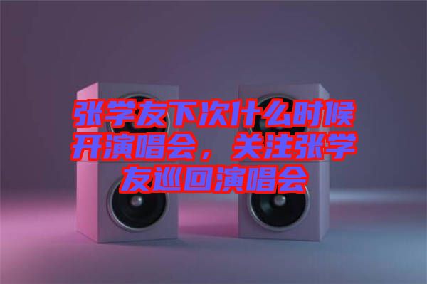 張學友下次什么時候開演唱會，關注張學友巡回演唱會