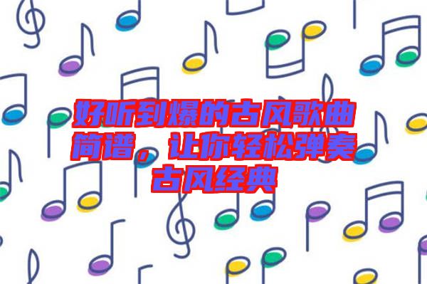 好聽到爆的古風歌曲簡譜，讓你輕松彈奏古風經典