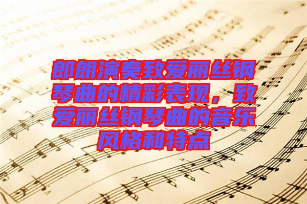 郎朗演奏致愛麗絲鋼琴曲的精彩表現(xiàn)，致愛麗絲鋼琴曲的音樂風(fēng)格和特點(diǎn)