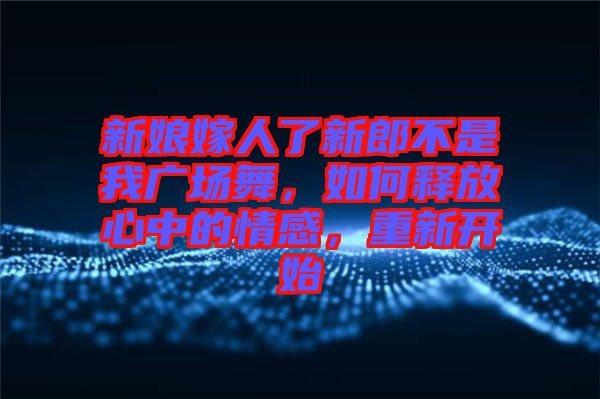 新娘嫁人了新郎不是我廣場(chǎng)舞，如何釋放心中的情感，重新開(kāi)始