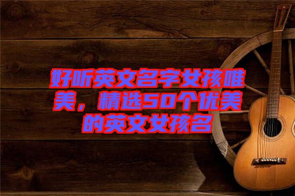 好聽英文名字女孩唯美，精選50個(gè)優(yōu)美的英文女孩名