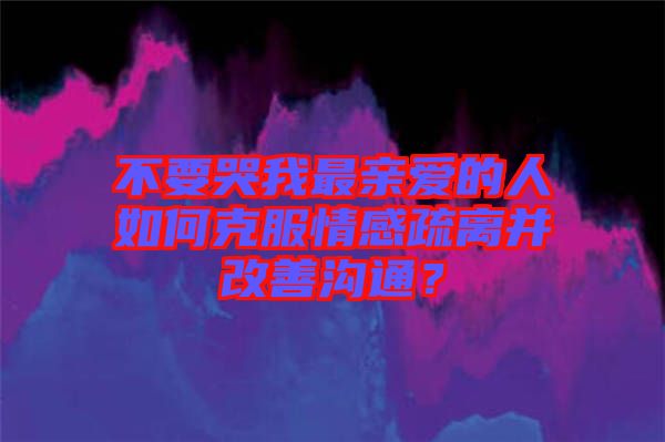 不要哭我最親愛的人如何克服情感疏離并改善溝通？