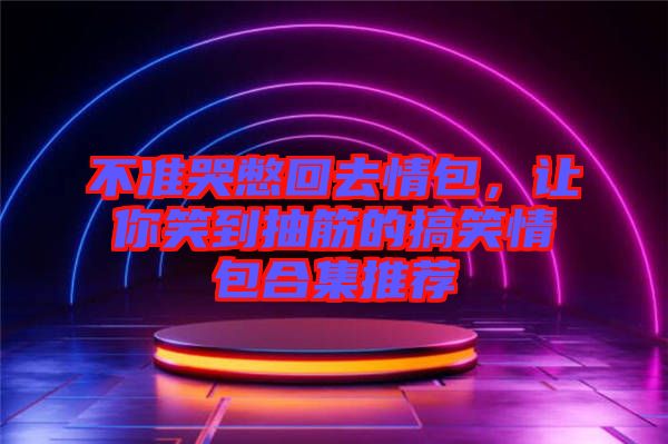 不準哭憋回去情包，讓你笑到抽筋的搞笑情包合集推薦