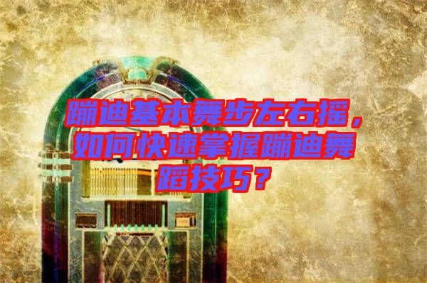 蹦迪基本舞步左右搖，如何快速掌握蹦迪舞蹈技巧？