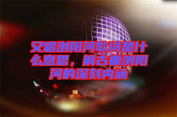 又唱瀏陽河歌詞是什么意思，解古曲瀏陽河的深刻內(nèi)涵