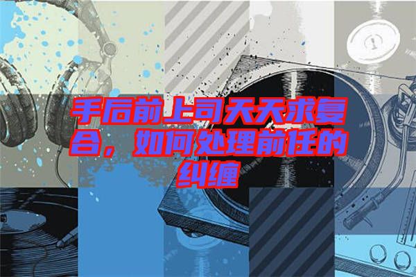 手后前上司天天求復合，如何處理前任的糾纏