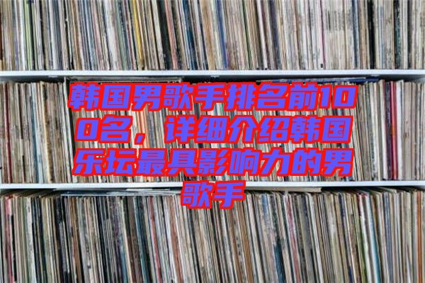 韓國男歌手排名前100名，詳細(xì)介紹韓國樂壇最具影響力的男歌手