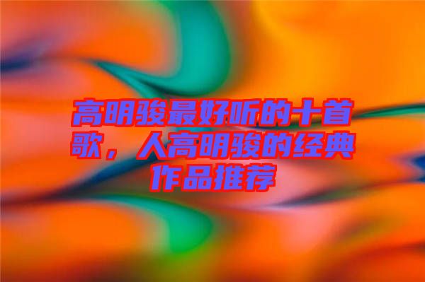 高明駿最好聽的十首歌，人高明駿的經典作品推薦