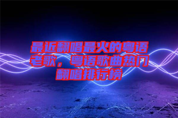 最近翻唱最火的粵語老歌，粵語歌曲熱門翻唱排行榜