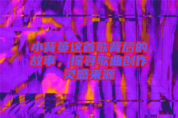 小背簍這首歌背后的故事，探尋歌曲創(chuàng)作靈感來源