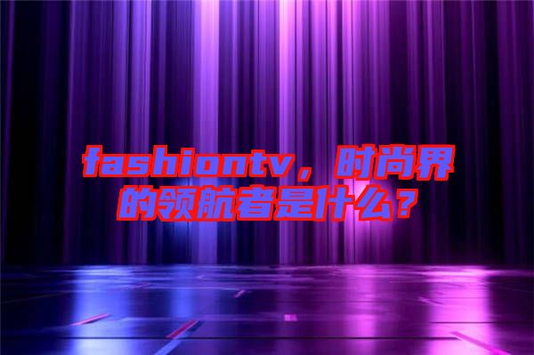 fashiontv，時尚界的領航者是什么？