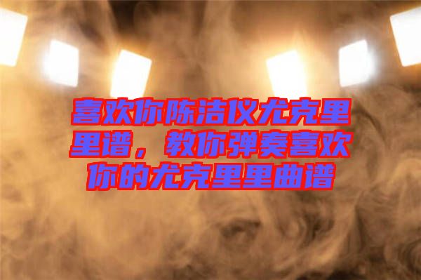 喜歡你陳潔儀尤克里里譜，教你彈奏喜歡你的尤克里里曲譜