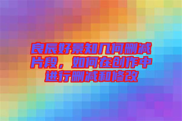 良辰好景知幾何刪減片段，如何在創(chuàng)作中進行刪減和修改