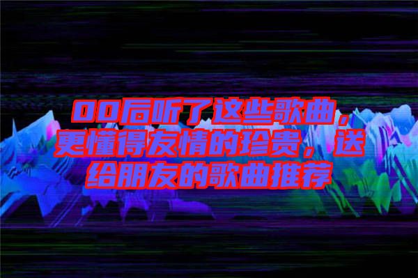 00后聽(tīng)了這些歌曲，更懂得友情的珍貴，送給朋友的歌曲推薦