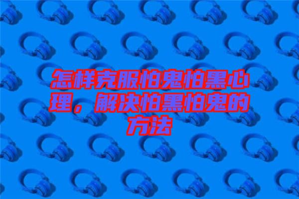 怎樣克服怕鬼怕黑心理，解決怕黑怕鬼的方法