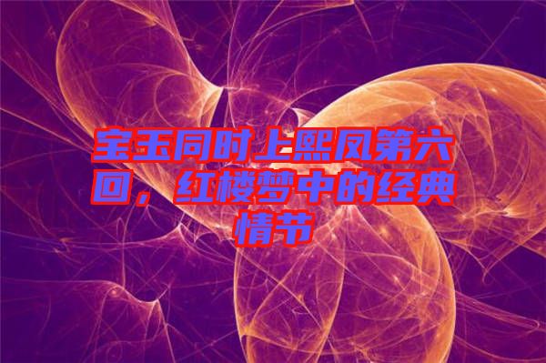 寶玉同時上熙鳳第六回，紅樓夢中的經典情節
