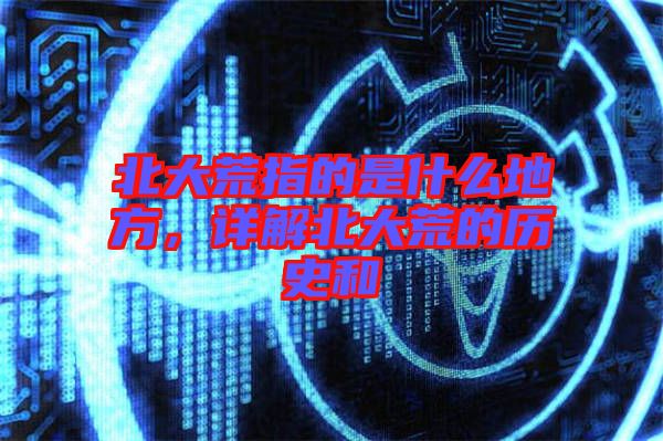 北大荒指的是什么地方，詳解北大荒的歷史和