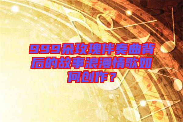 999朵玫瑰伴奏曲背后的故事浪漫情歌如何創作？