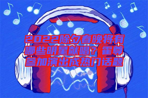 2022除夕春晚將有哪些明星獻唱？霍尊參加演出成熱門話題