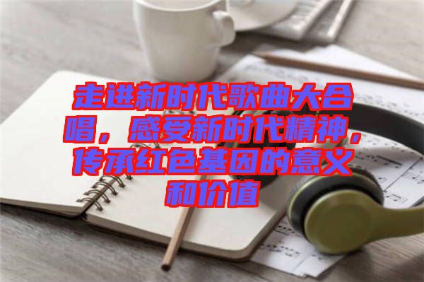 走進(jìn)新時代歌曲大合唱，感受新時代精神，傳承紅色基因的意義和價值