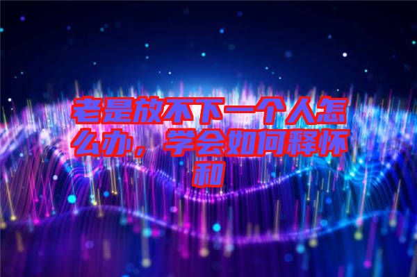 老是放不下一個人怎么辦，學會如何釋懷和