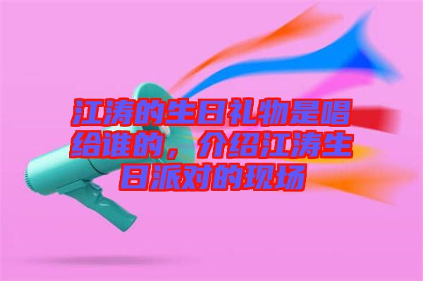 江濤的生日禮物是唱給誰的，介紹江濤生日派對的現(xiàn)場