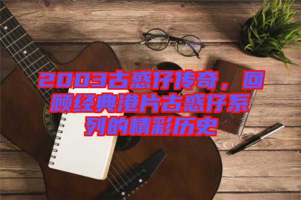 2003古惑仔傳奇，回顧經典港片古惑仔系列的精彩歷史