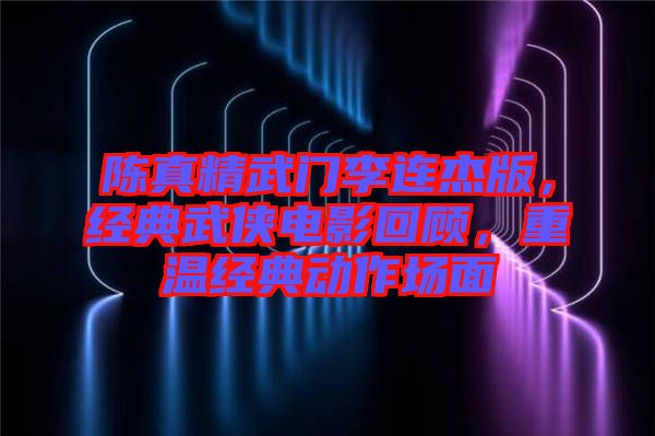 陳真精武門李連杰版，經(jīng)典武俠電影回顧，重溫經(jīng)典動(dòng)作場面