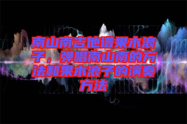 南山南吉他譜果木浪子，彈唱南山南的方法和果木浪子的演奏方法