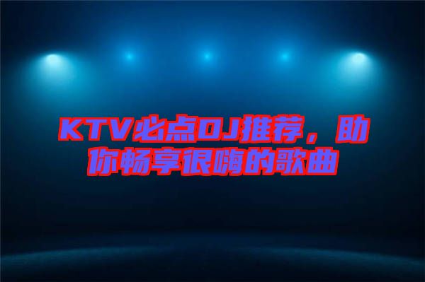 KTV必點DJ推薦，助你暢享很嗨的歌曲