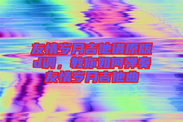 友情歲月吉他譜原版d調(diào)，教你如何彈奏友情歲月吉他曲