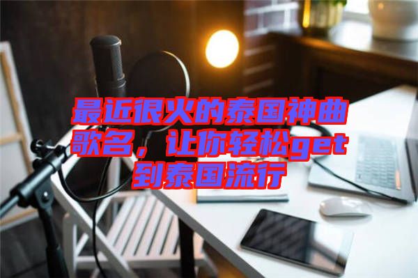 最近很火的泰國神曲歌名，讓你輕松get到泰國流行