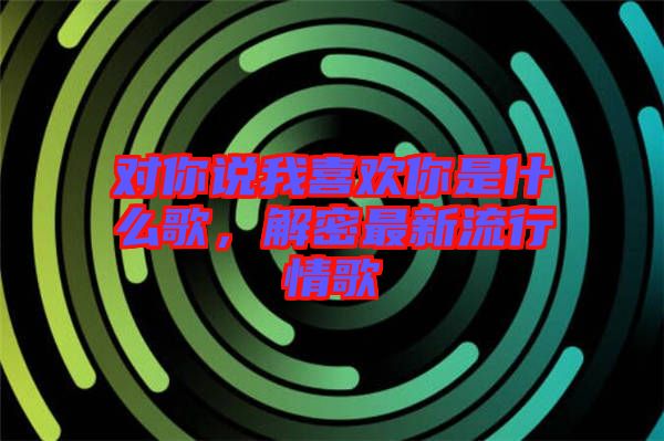 對你說我喜歡你是什么歌，解密最新流行情歌