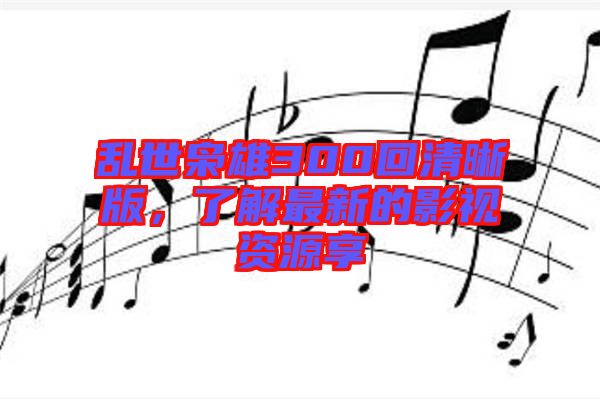 亂世梟雄300回清晰版，了解最新的影視資源享