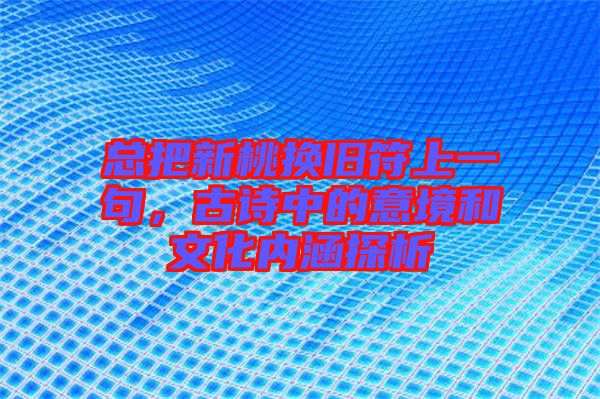 總把新桃換舊符上一句，古詩中的意境和文化內涵探析