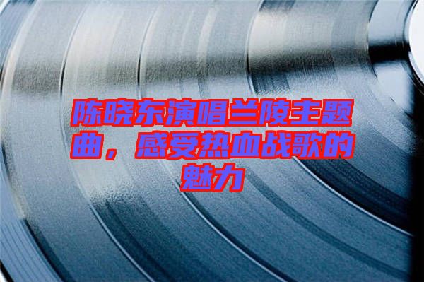 陳曉東演唱蘭陵主題曲，感受熱血戰歌的魅力