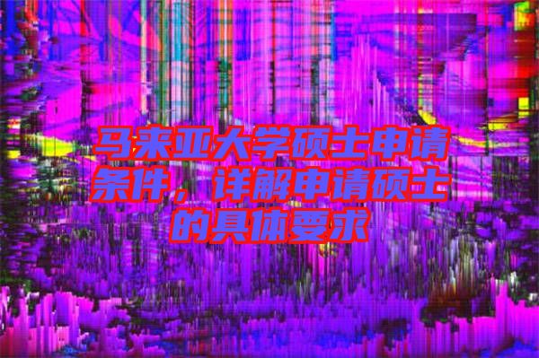 馬來亞大學碩士申請條件，詳解申請碩士的具體要求