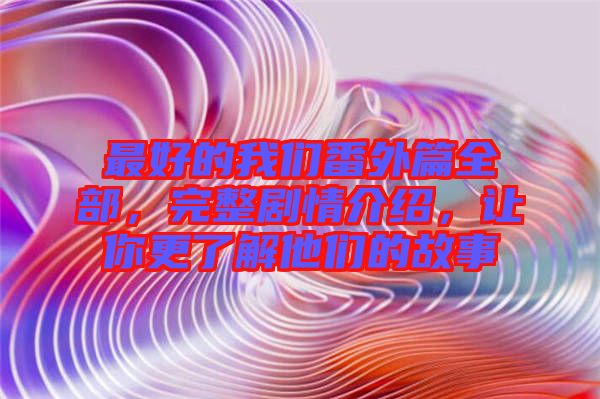 最好的我們番外篇全部，完整劇情介紹，讓你更了解他們的故事