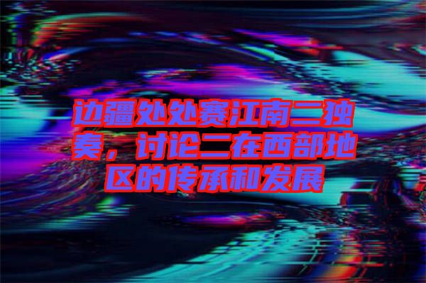 邊疆處處賽江南二獨奏，討論二在西部地區的傳承和發展