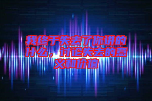 我終于失去了你講的什么，討論失去的意義和價值