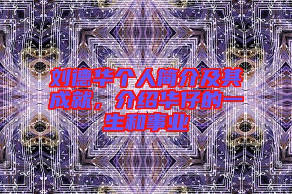 劉德華個人簡介及其成就，介紹華仔的一生和事業