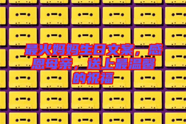 最火媽媽生日文案，感恩母親，送上最溫馨的祝福