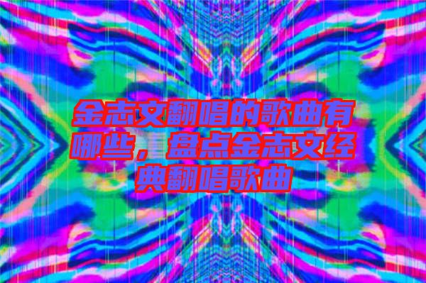 金志文翻唱的歌曲有哪些，盤點金志文經(jīng)典翻唱歌曲